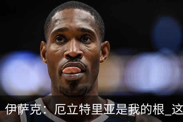 伊萨克：厄立特里亚是我的根 这就是为什么我球鞋上印着两面国旗