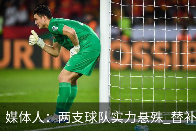 媒体人：两支球队实力悬殊 替补亮眼发挥也算是本场比赛最大收获