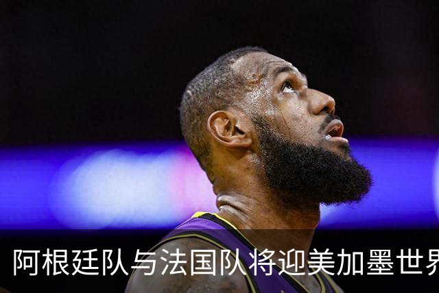 阿根廷队与法国队将迎美加墨世界杯首秀