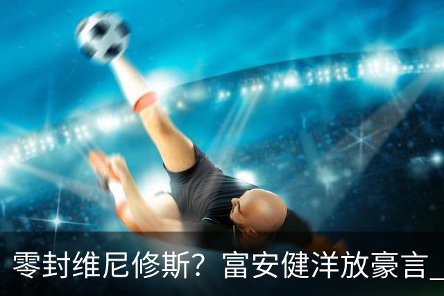 零封维尼修斯？富安健洋放豪言 曾成功防住萨拉赫孙兴慜